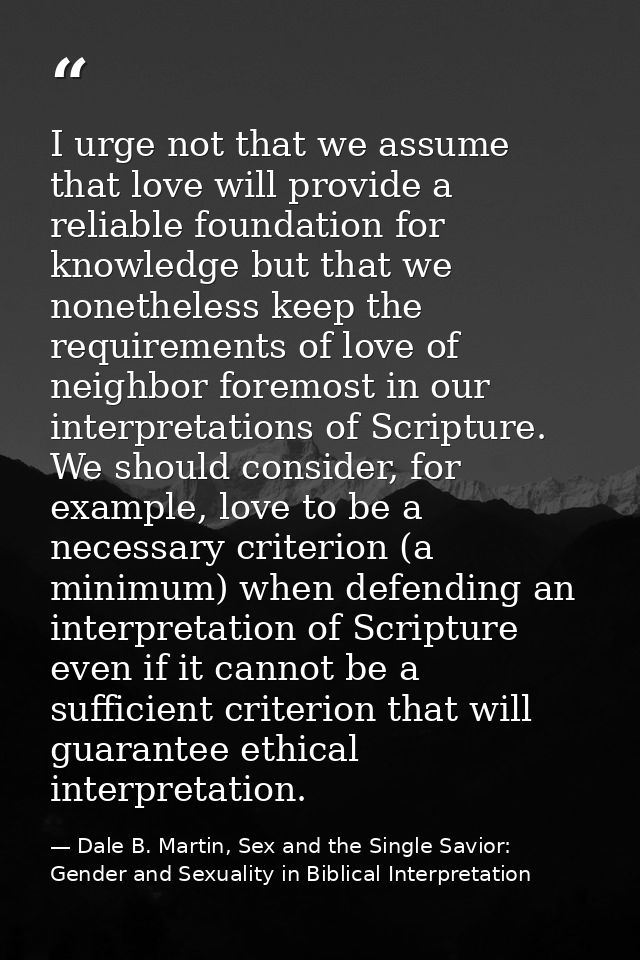 I urge not that we assume that love will provide a reliable foundation for knowledge but that we nonetheless keep the re — Dale B. Martin, Sex and the Single Savior: Gender and Sexuality in Biblical Interpretation