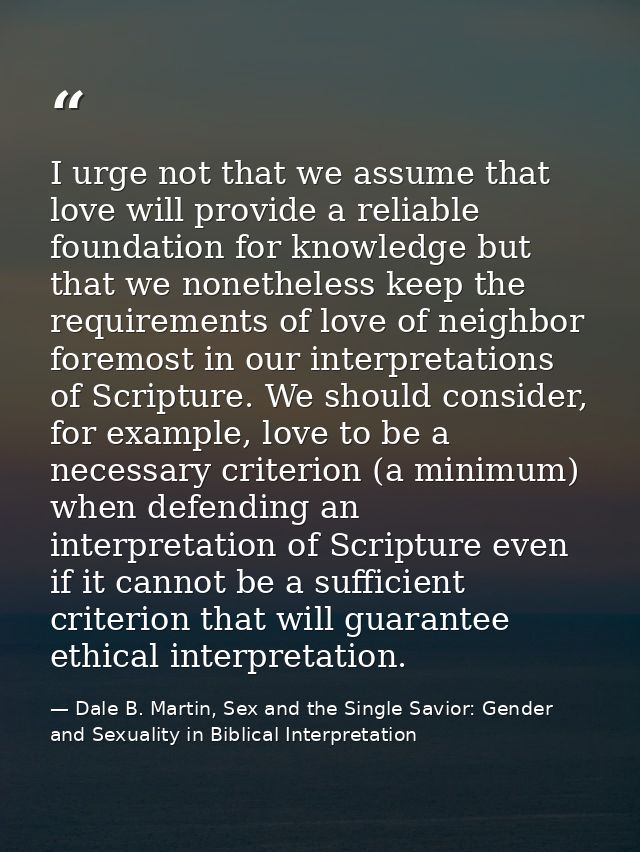 I urge not that we assume that love will provide a reliable foundation for knowledge but that we nonetheless keep the re — Dale B. Martin, Sex and the Single Savior: Gender and Sexuality in Biblical Interpretation