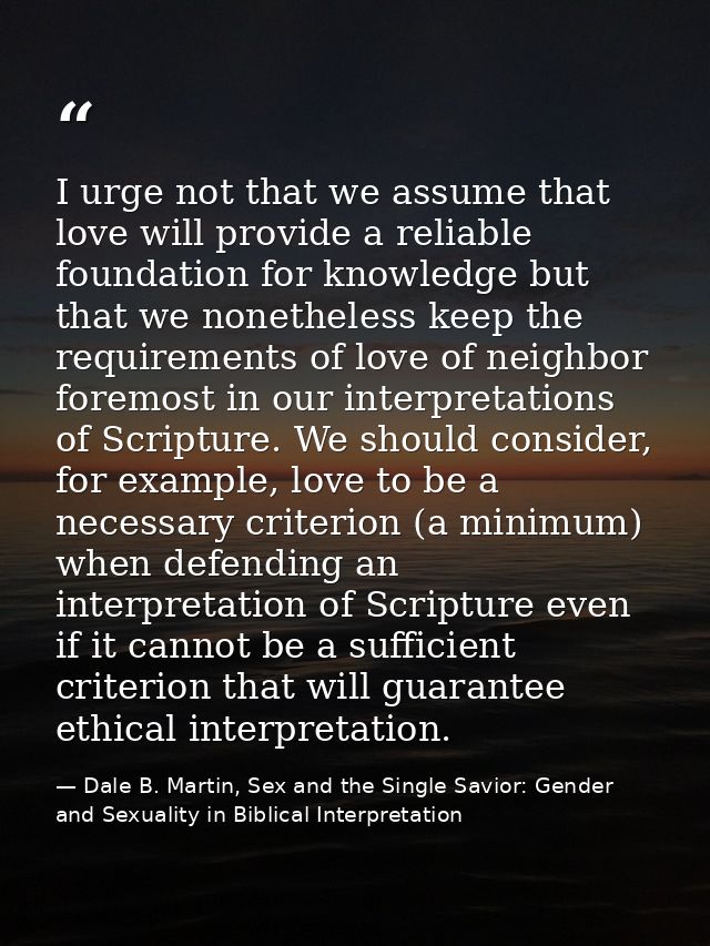 I urge not that we assume that love will provide a reliable foundation for knowledge but that we nonetheless keep the re — Dale B. Martin, Sex and the Single Savior: Gender and Sexuality in Biblical Interpretation