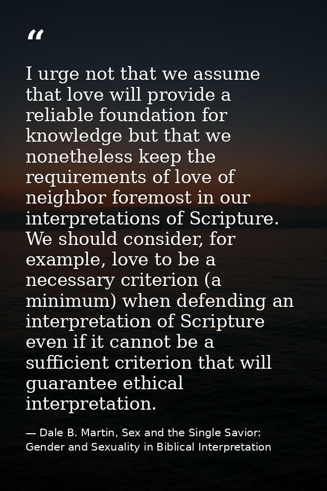 I urge not that we assume that love will provide a reliable foundation for knowledge but that we nonetheless keep the re — Dale B. Martin, Sex and the Single Savior: Gender and Sexuality in Biblical Interpretation