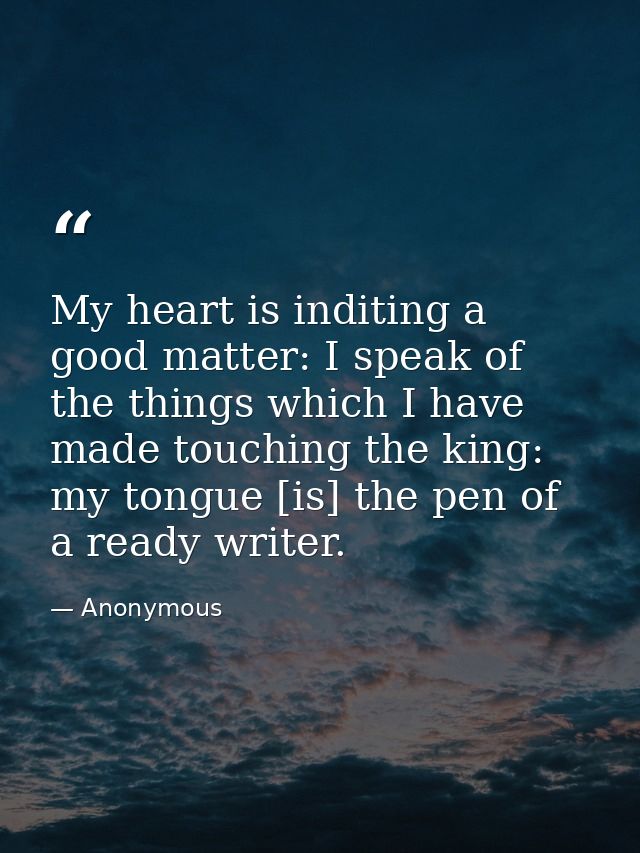 My heart is inditing a good matter: I speak of the things which I have made touching the king: my tongue [is] the pen of — Anonymous