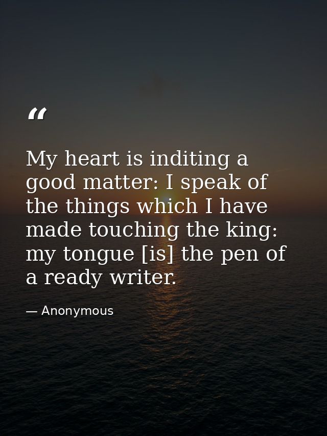 My heart is inditing a good matter: I speak of the things which I have made touching the king: my tongue [is] the pen of — Anonymous