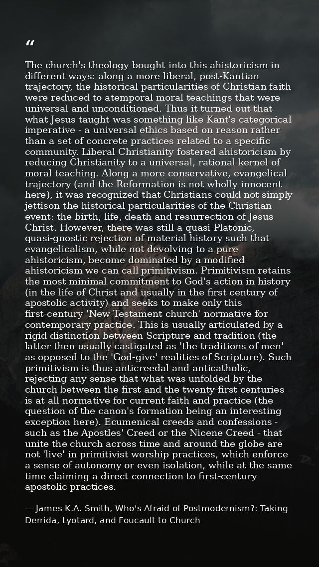 The church's theology bought into this ahistoricism in different ways: along a more liberal, post-Kantian trajectory, th — James K.A. Smith, Who's Afraid of Postmodernism?: Taking Derrida, Lyotard, and Foucault to Church