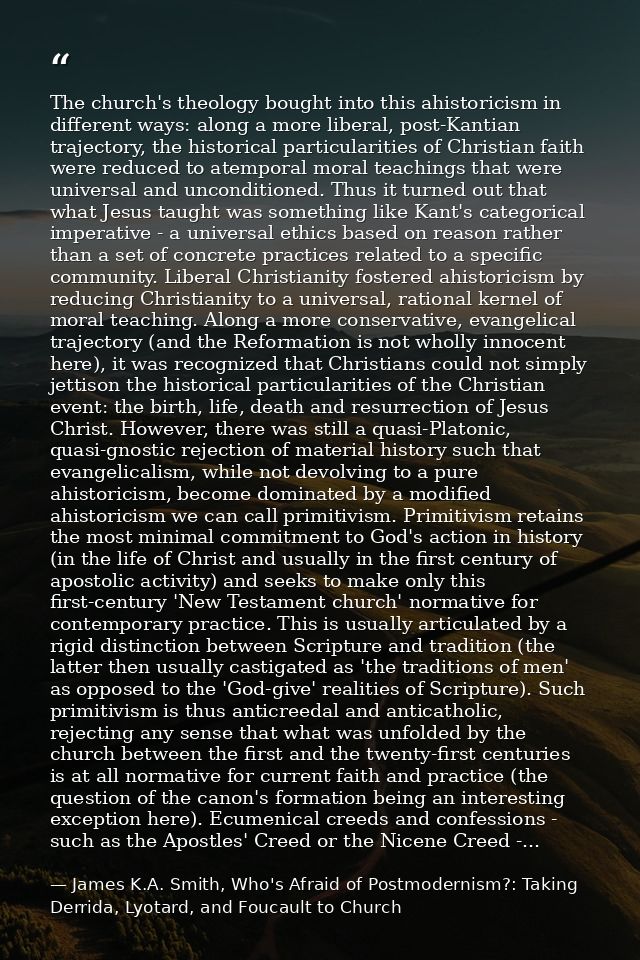 The church's theology bought into this ahistoricism in different ways: along a more liberal, post-Kantian trajectory, th — James K.A. Smith, Who's Afraid of Postmodernism?: Taking Derrida, Lyotard, and Foucault to Church