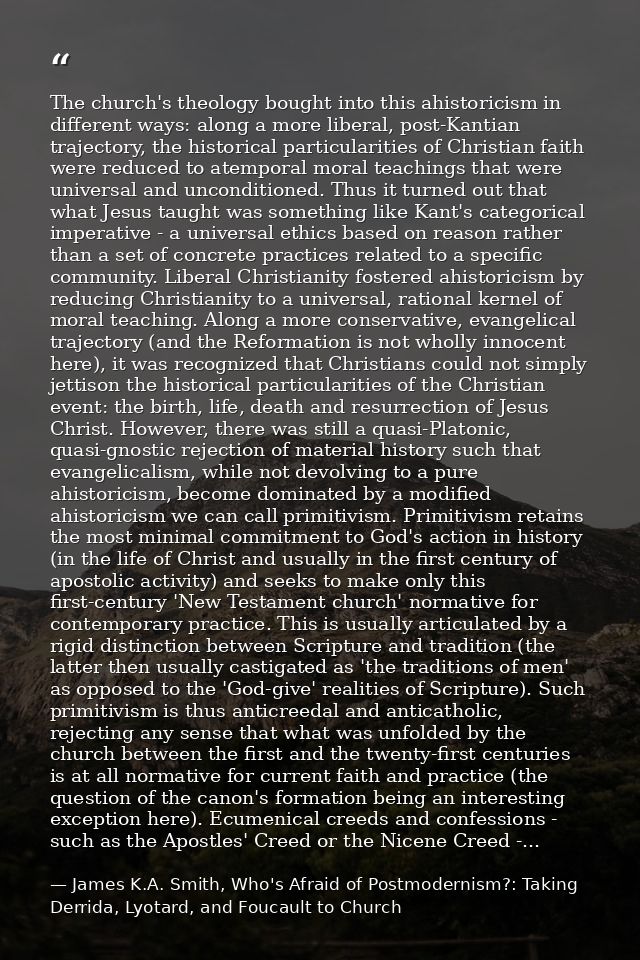 The church's theology bought into this ahistoricism in different ways: along a more liberal, post-Kantian trajectory, th — James K.A. Smith, Who's Afraid of Postmodernism?: Taking Derrida, Lyotard, and Foucault to Church