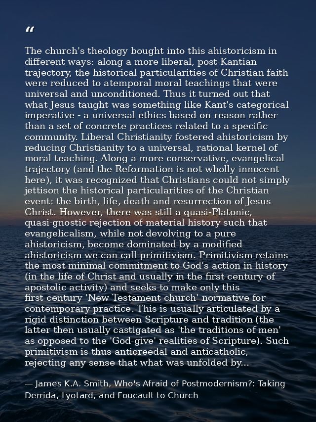 The church's theology bought into this ahistoricism in different ways: along a more liberal, post-Kantian trajectory, th — James K.A. Smith, Who's Afraid of Postmodernism?: Taking Derrida, Lyotard, and Foucault to Church