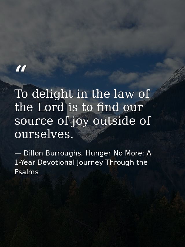 To delight in the law of the Lord is to find our source of joy outside of ourselves. — Dillon Burroughs, Hunger No More: A 1-Year Devotional Journey Through the Psalms