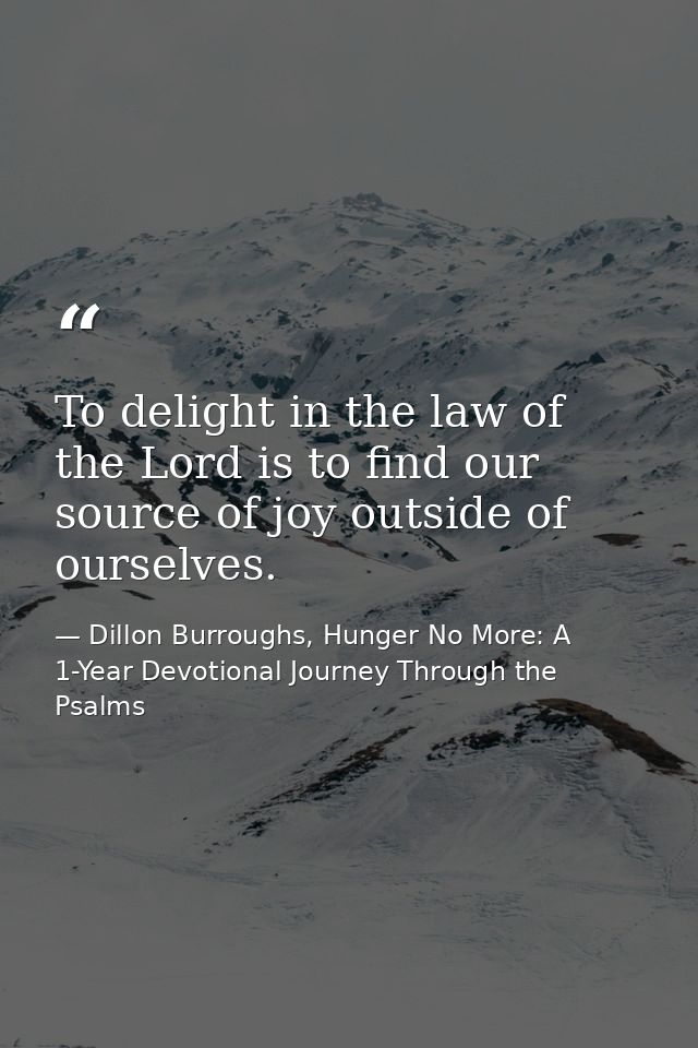 To delight in the law of the Lord is to find our source of joy outside of ourselves. — Dillon Burroughs, Hunger No More: A 1-Year Devotional Journey Through the Psalms
