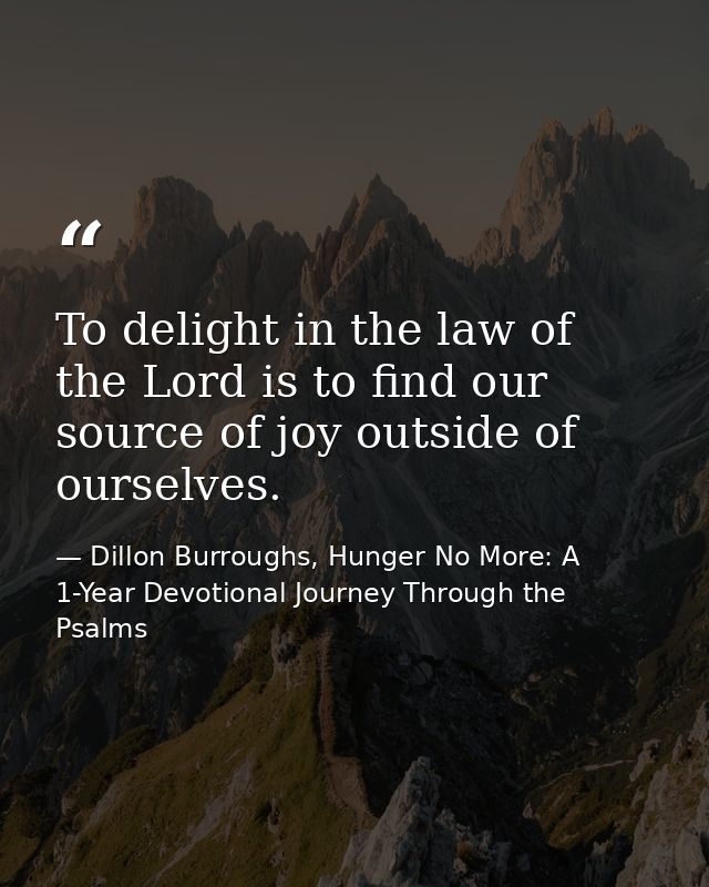 To delight in the law of the Lord is to find our source of joy outside of ourselves. — Dillon Burroughs, Hunger No More: A 1-Year Devotional Journey Through the Psalms