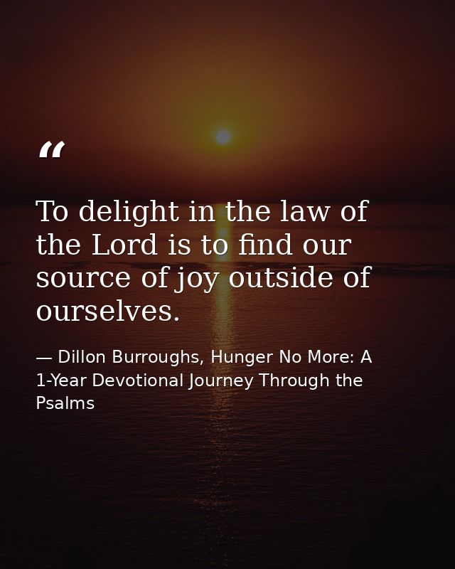 To delight in the law of the Lord is to find our source of joy outside of ourselves. — Dillon Burroughs, Hunger No More: A 1-Year Devotional Journey Through the Psalms