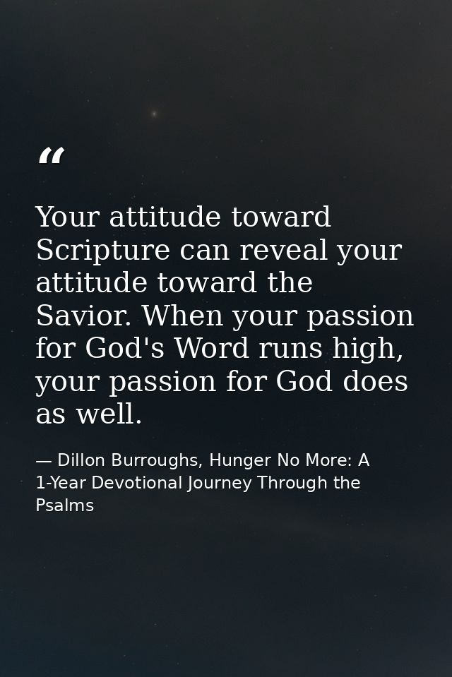 Your attitude toward Scripture can reveal your attitude toward the Savior. When your passion for God's Word runs high, y — Dillon Burroughs, Hunger No More: A 1-Year Devotional Journey Through the Psalms