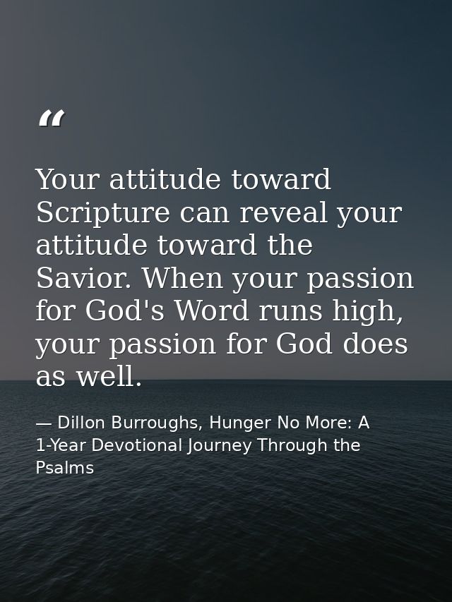 Your attitude toward Scripture can reveal your attitude toward the Savior. When your passion for God's Word runs high, y — Dillon Burroughs, Hunger No More: A 1-Year Devotional Journey Through the Psalms