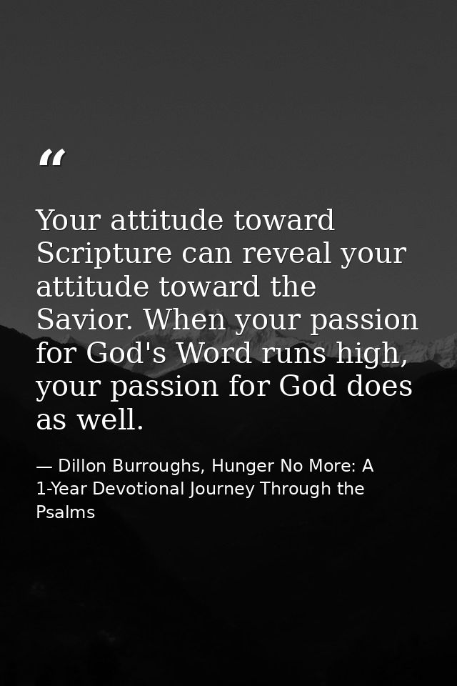 Your attitude toward Scripture can reveal your attitude toward the Savior. When your passion for God's Word runs high, y — Dillon Burroughs, Hunger No More: A 1-Year Devotional Journey Through the Psalms
