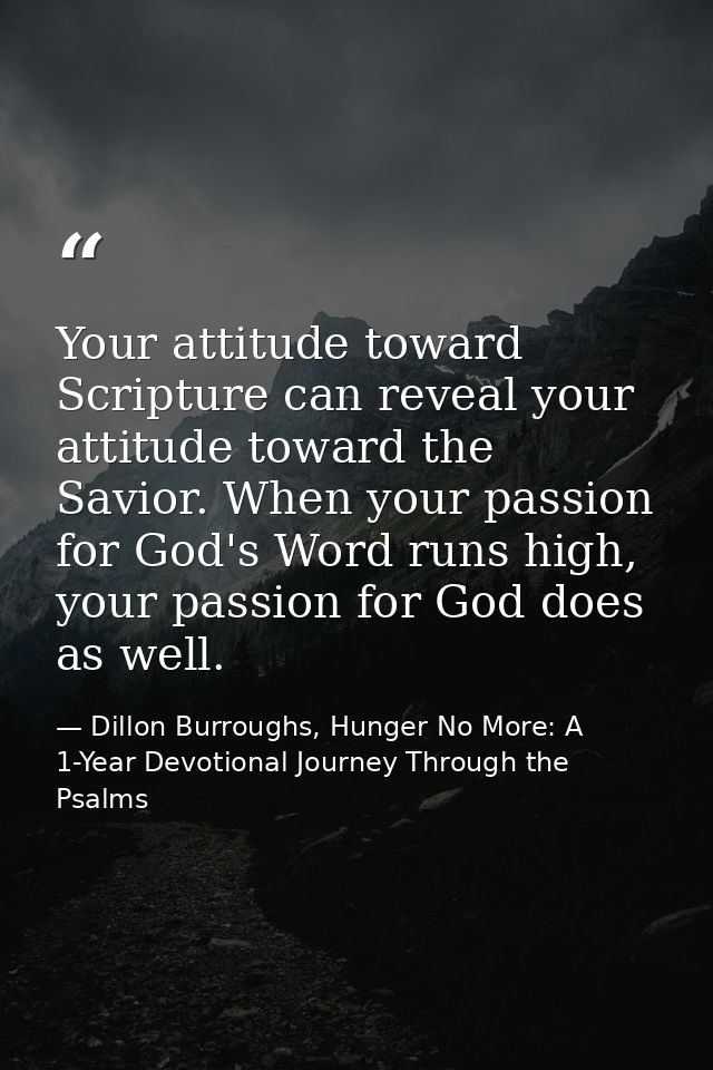 Your attitude toward Scripture can reveal your attitude toward the Savior. When your passion for God's Word runs high, y — Dillon Burroughs, Hunger No More: A 1-Year Devotional Journey Through the Psalms