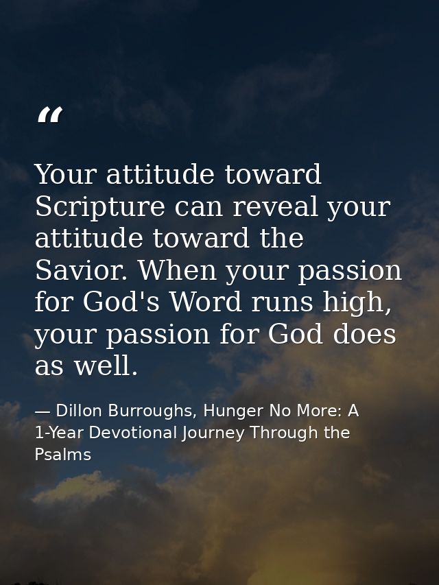 Your attitude toward Scripture can reveal your attitude toward the Savior. When your passion for God's Word runs high, y — Dillon Burroughs, Hunger No More: A 1-Year Devotional Journey Through the Psalms