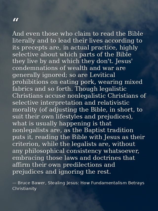And even those who claim to read the Bible literally and to lead their lives according to its precepts are, in actual pr — Bruce Bawer, Stealing Jesus: How Fundamentalism Betrays Christianity