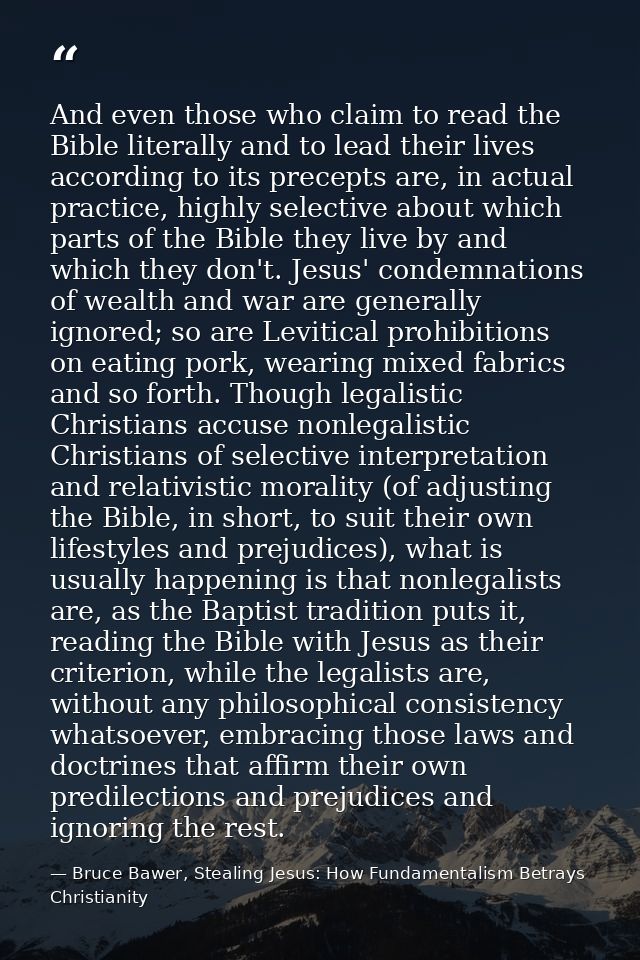 And even those who claim to read the Bible literally and to lead their lives according to its precepts are, in actual pr — Bruce Bawer, Stealing Jesus: How Fundamentalism Betrays Christianity