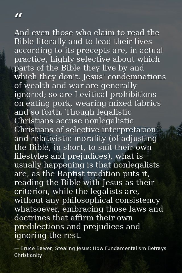 And even those who claim to read the Bible literally and to lead their lives according to its precepts are, in actual pr — Bruce Bawer, Stealing Jesus: How Fundamentalism Betrays Christianity