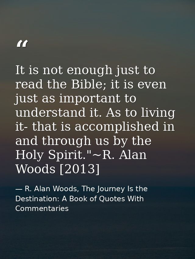 It is not enough just to read the Bible; it is even just as important to understand it. As to living it- that is accompl — R. Alan Woods, The Journey Is the Destination: A Book of Quotes With Commentaries