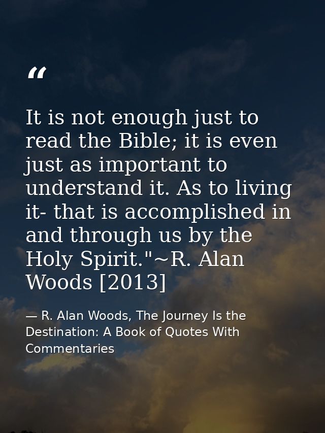 It is not enough just to read the Bible; it is even just as important to understand it. As to living it- that is accompl — R. Alan Woods, The Journey Is the Destination: A Book of Quotes With Commentaries