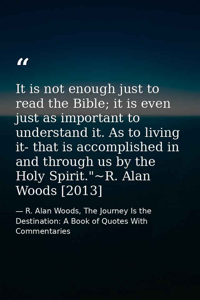 It is not enough just to read the Bible; it is even just as important to understand it. As to living it- that is accompl — R. Alan Woods, The Journey Is the Destination: A Book of Quotes With Commentaries