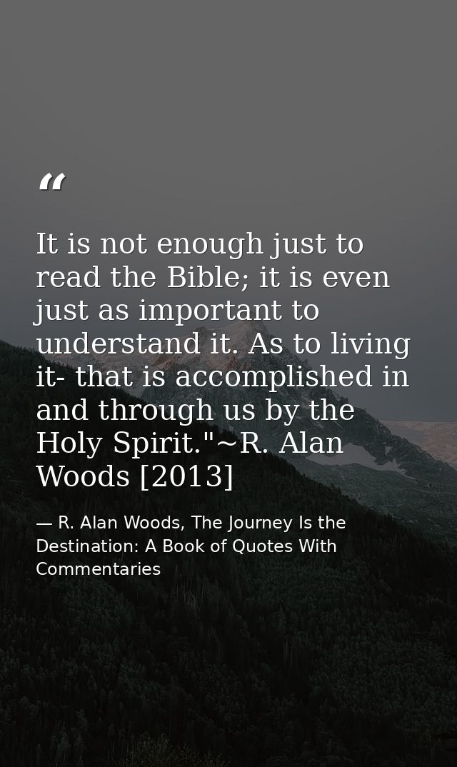 It is not enough just to read the Bible; it is even just as important to understand it. As to living it- that is accompl — R. Alan Woods, The Journey Is the Destination: A Book of Quotes With Commentaries