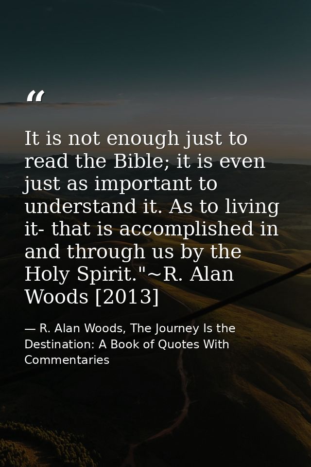 It is not enough just to read the Bible; it is even just as important to understand it. As to living it- that is accompl — R. Alan Woods, The Journey Is the Destination: A Book of Quotes With Commentaries