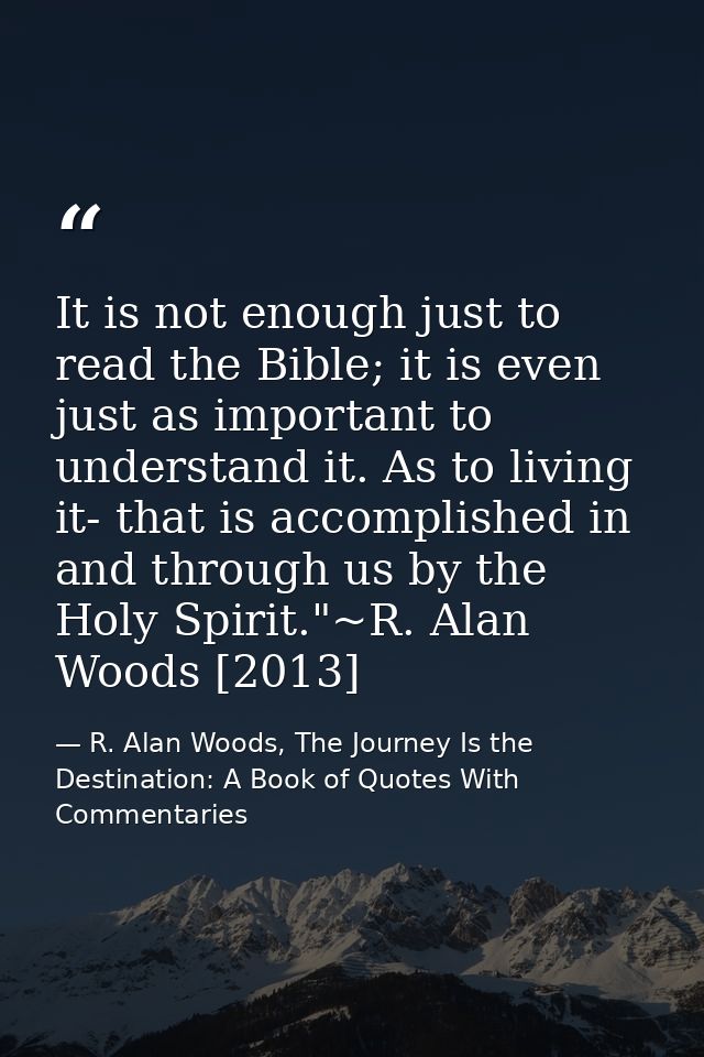It is not enough just to read the Bible; it is even just as important to understand it. As to living it- that is accompl — R. Alan Woods, The Journey Is the Destination: A Book of Quotes With Commentaries