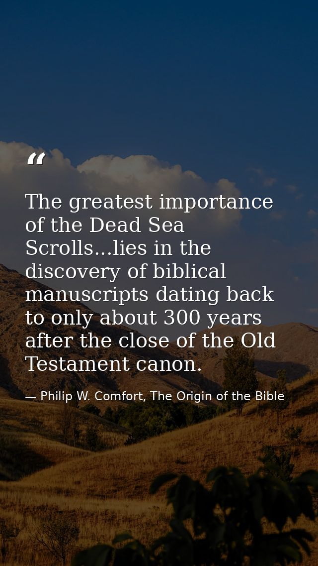 The greatest importance of the Dead Sea Scrolls...lies in the discovery of biblical manuscripts dating back to only abou — Philip W. Comfort, The Origin of the Bible