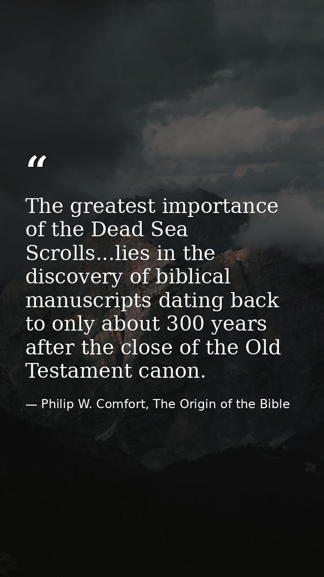 The greatest importance of the Dead Sea Scrolls...lies in the discovery of biblical manuscripts dating back to only abou — Philip W. Comfort, The Origin of the Bible