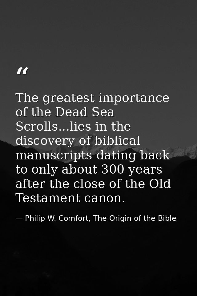 The greatest importance of the Dead Sea Scrolls...lies in the discovery of biblical manuscripts dating back to only abou — Philip W. Comfort, The Origin of the Bible