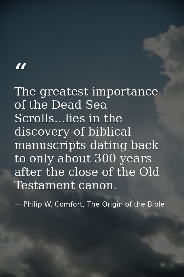 The greatest importance of the Dead Sea Scrolls...lies in the discovery of biblical manuscripts dating back to only abou — Philip W. Comfort, The Origin of the Bible