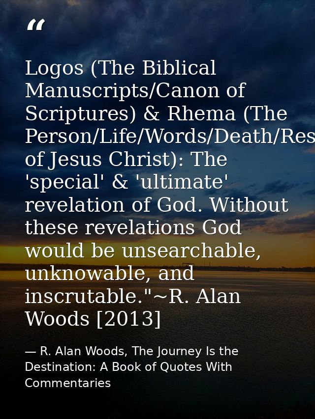 Logos (The Biblical Manuscripts/Canon of Scriptures) & Rhema (The Person/Life/Words/Death/Resurrection of Jesus Christ): — R. Alan Woods, The Journey Is the Destination: A Book of Quotes With Commentaries