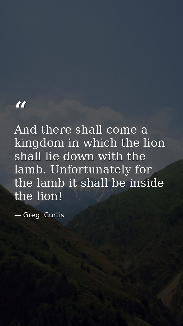 And there shall come a kingdom in which the lion shall lie down with the lamb. Unfortunately for the lamb it shall be in — Greg  Curtis