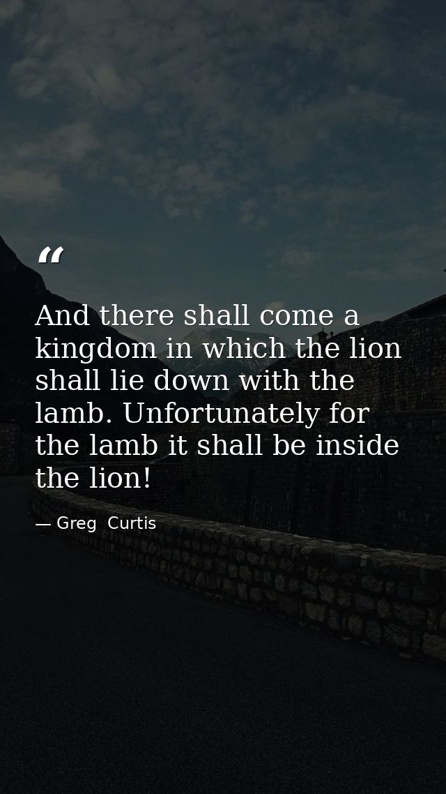 And there shall come a kingdom in which the lion shall lie down with the lamb. Unfortunately for the lamb it shall be in — Greg  Curtis