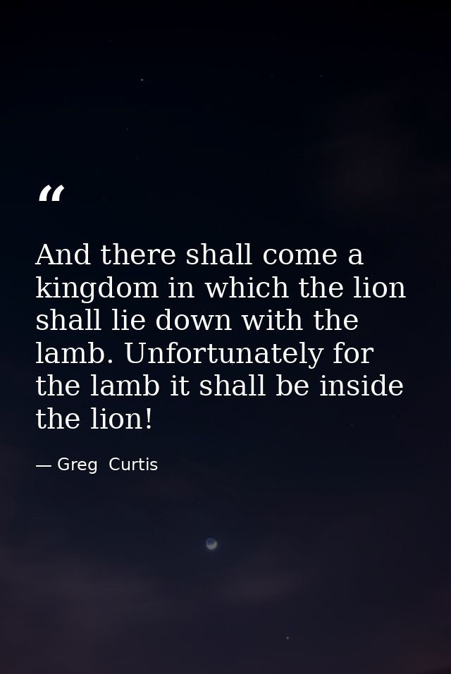 And there shall come a kingdom in which the lion shall lie down with the lamb. Unfortunately for the lamb it shall be in — Greg  Curtis