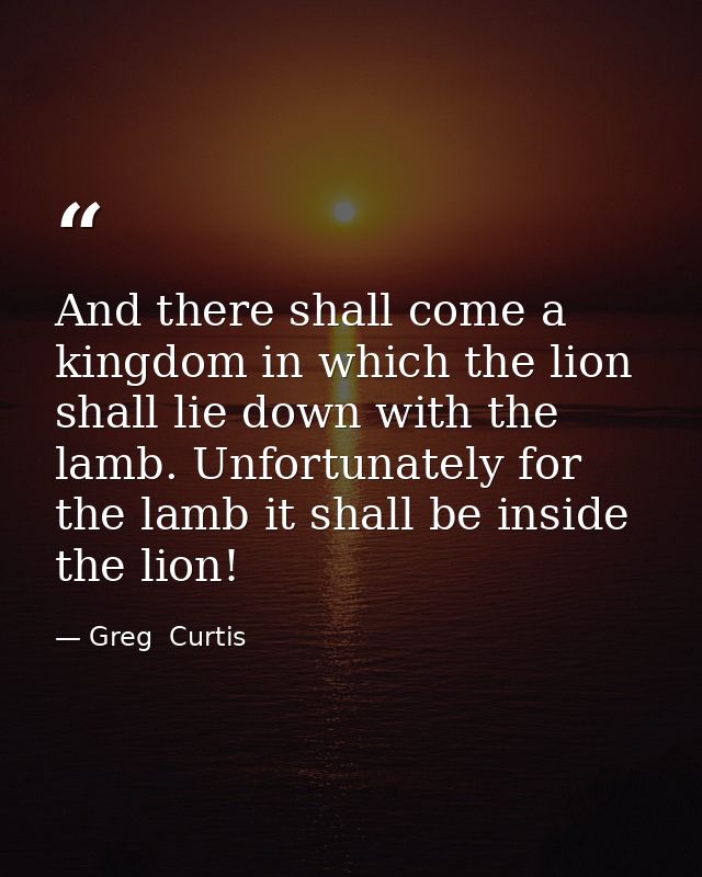 And there shall come a kingdom in which the lion shall lie down with the lamb. Unfortunately for the lamb it shall be in — Greg  Curtis