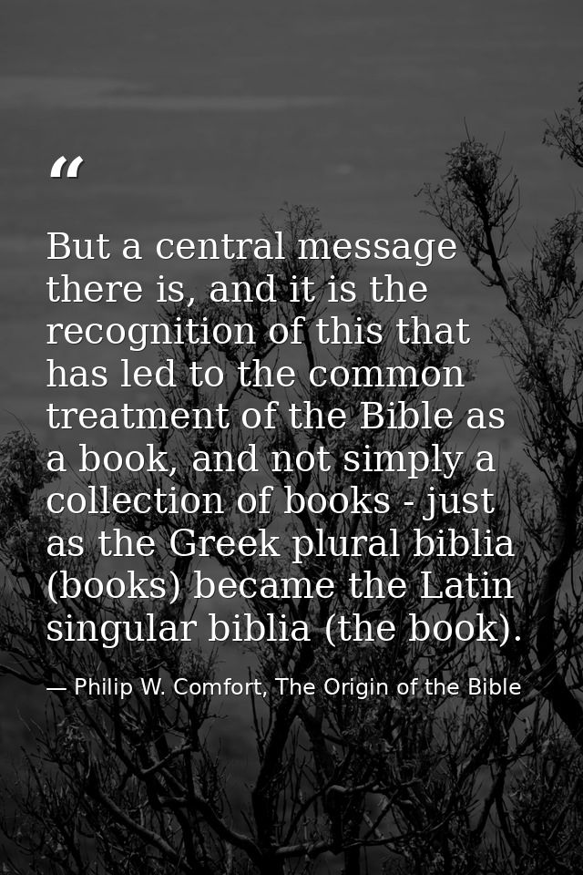 But a central message there is, and it is the recognition of this that has led to the common treatment of the Bible as a — Philip W. Comfort, The Origin of the Bible