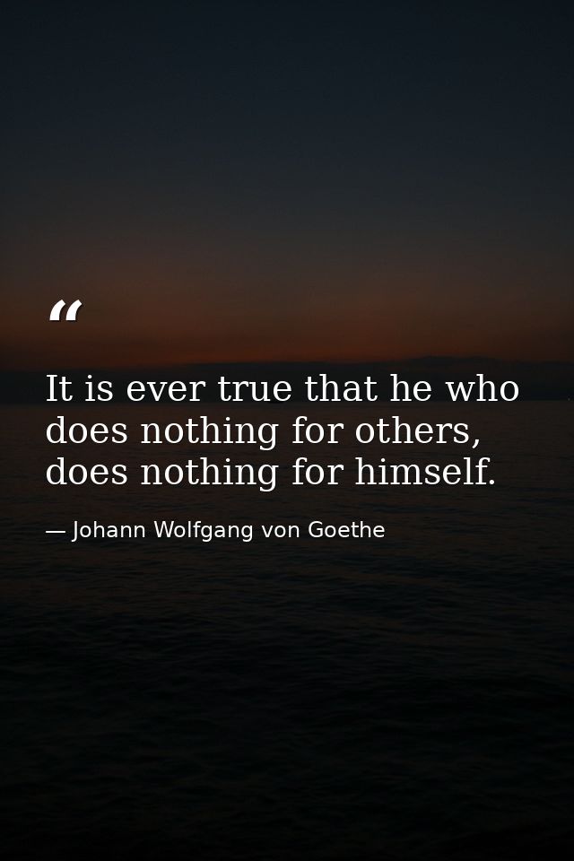It is ever true that he who does nothing for others, does nothing for himself. — Johann Wolfgang von Goethe