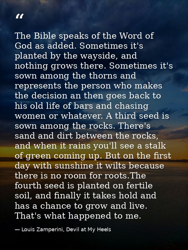 The Bible speaks of the Word of God as added. Sometimes it's planted by the wayside, and nothing grows there. Sometimes  — Louis Zamperini, Devil at My Heels