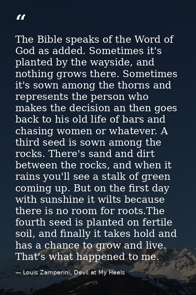The Bible speaks of the Word of God as added. Sometimes it's planted by the wayside, and nothing grows there. Sometimes  — Louis Zamperini, Devil at My Heels