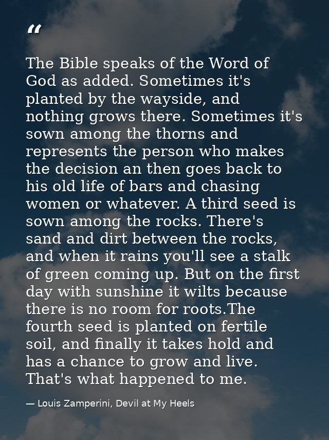 The Bible speaks of the Word of God as added. Sometimes it's planted by the wayside, and nothing grows there. Sometimes  — Louis Zamperini, Devil at My Heels