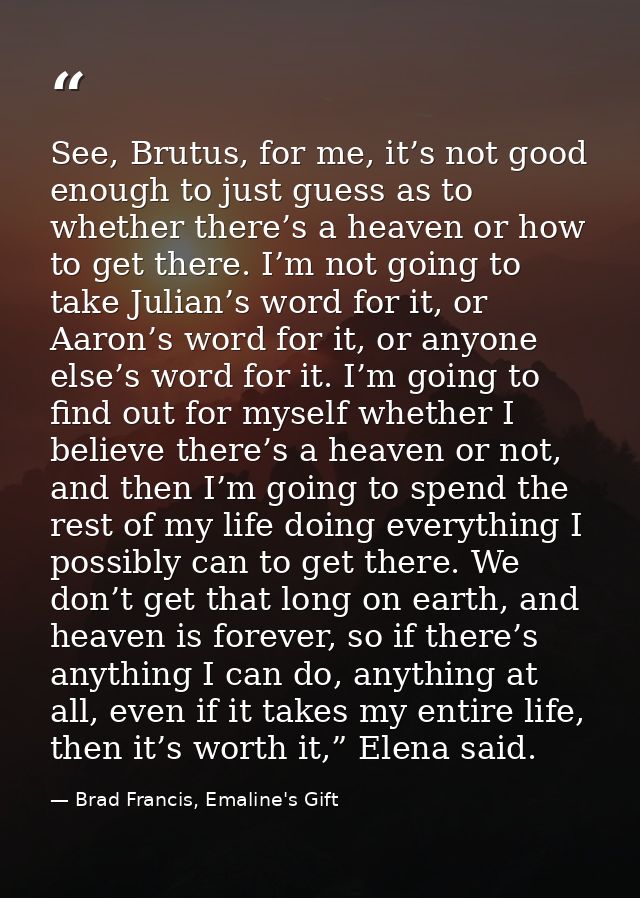 See, Brutus, for me, it’s not good enough to just guess as to whether there’s a heaven or how to get there. I’m not goin — Brad Francis, Emaline's Gift