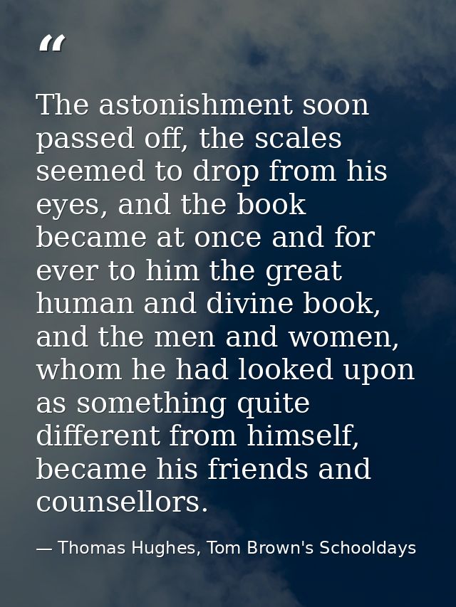 The astonishment soon passed off, the scales seemed to drop from his eyes, and the book became at once and for ever to h — Thomas Hughes, Tom Brown's Schooldays