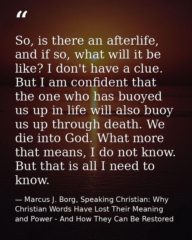 So, is there an afterlife, and if so, what will it be like? I don't have a clue. But I am confident that the one who has — Marcus J. Borg, Speaking Christian: Why Christian Words Have Lost Their Meaning and Power - And How They Can Be Restored