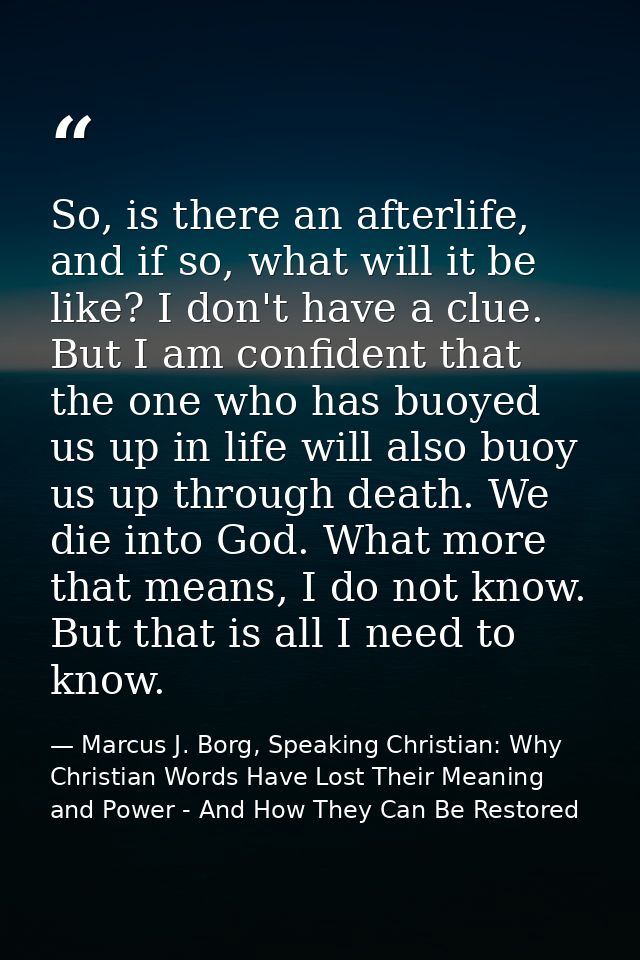 So, is there an afterlife, and if so, what will it be like? I don't have a clue. But I am confident that the one who has — Marcus J. Borg, Speaking Christian: Why Christian Words Have Lost Their Meaning and Power - And How They Can Be Restored