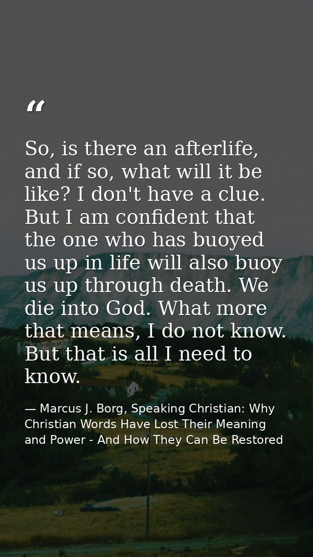 So, is there an afterlife, and if so, what will it be like? I don't have a clue. But I am confident that the one who has — Marcus J. Borg, Speaking Christian: Why Christian Words Have Lost Their Meaning and Power - And How They Can Be Restored