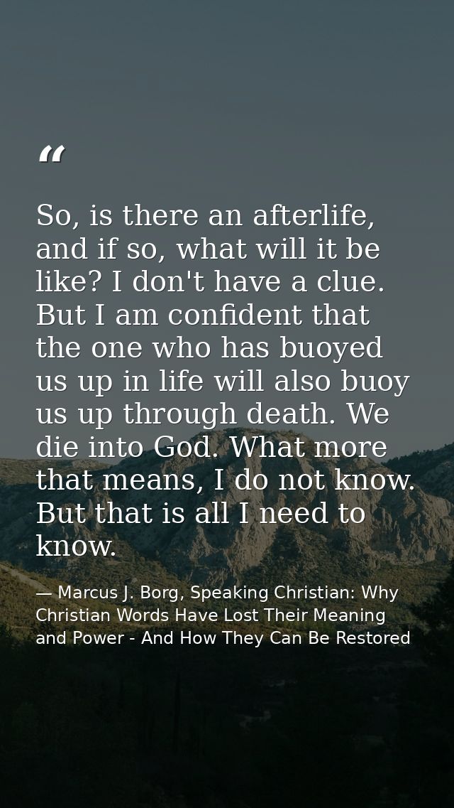 So, is there an afterlife, and if so, what will it be like? I don't have a clue. But I am confident that the one who has — Marcus J. Borg, Speaking Christian: Why Christian Words Have Lost Their Meaning and Power - And How They Can Be Restored