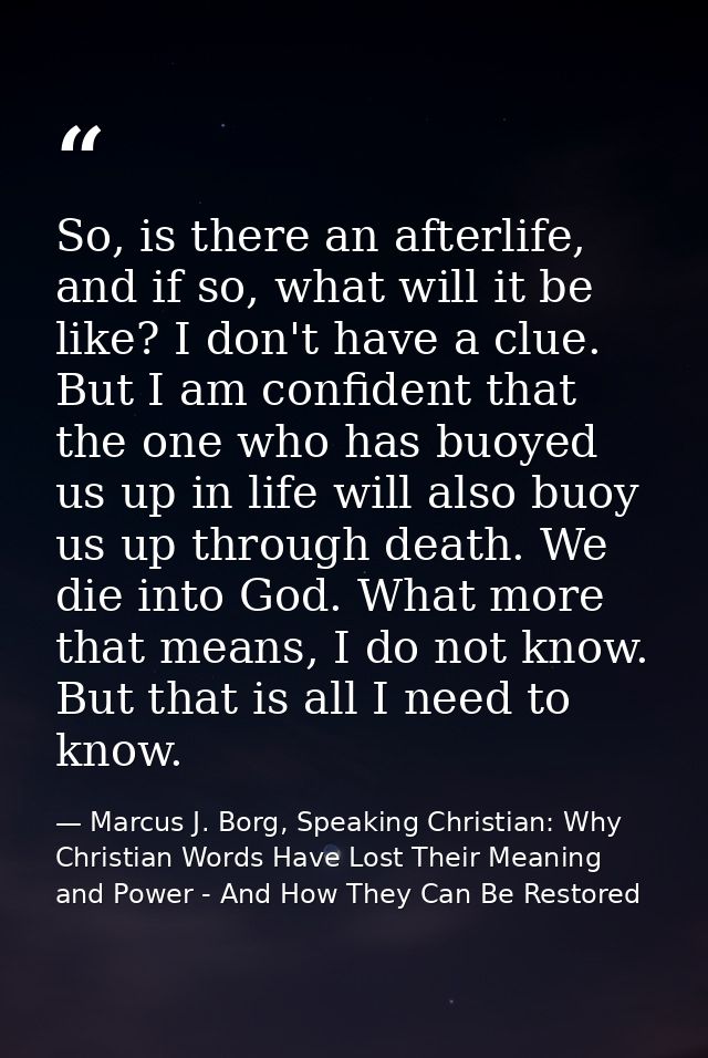 So, is there an afterlife, and if so, what will it be like? I don't have a clue. But I am confident that the one who has — Marcus J. Borg, Speaking Christian: Why Christian Words Have Lost Their Meaning and Power - And How They Can Be Restored