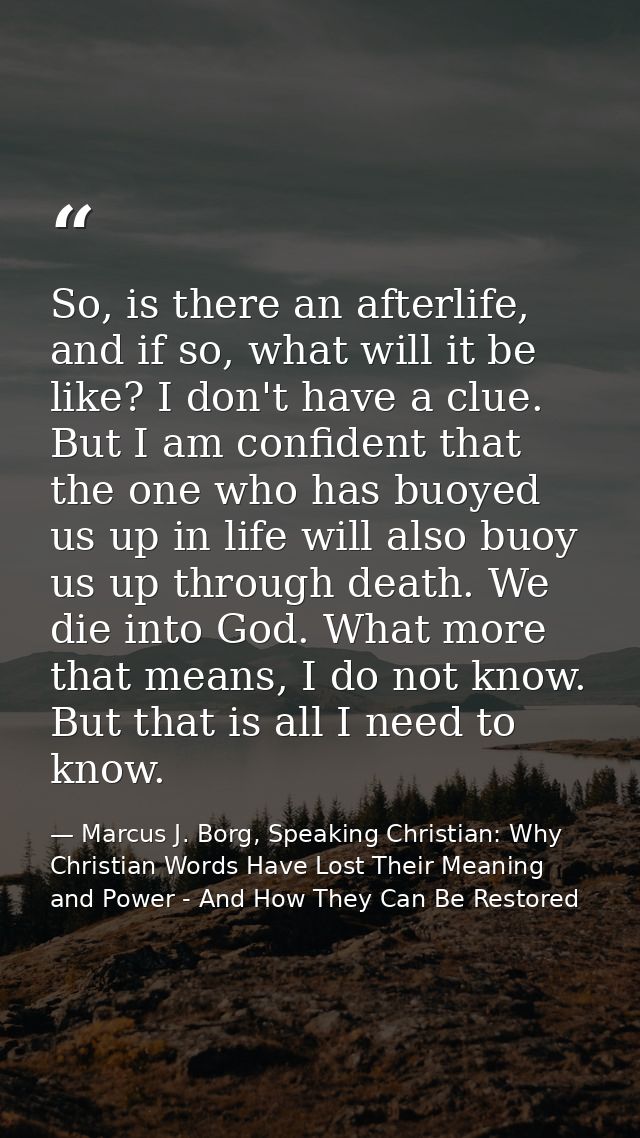 So, is there an afterlife, and if so, what will it be like? I don't have a clue. But I am confident that the one who has — Marcus J. Borg, Speaking Christian: Why Christian Words Have Lost Their Meaning and Power - And How They Can Be Restored
